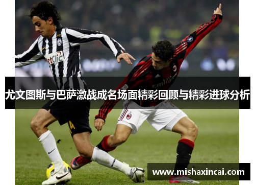 尤文图斯与巴萨激战成名场面精彩回顾与精彩进球分析