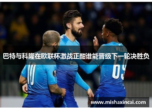 巴特与科隆在欧联杯激战正酣谁能晋级下一轮决胜负