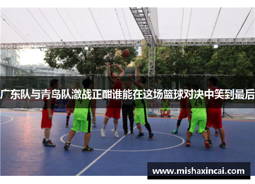 广东队与青岛队激战正酣谁能在这场篮球对决中笑到最后